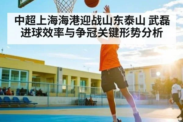 中超上海海港迎战山东泰山 武磊进球效率与争冠关键形势分析