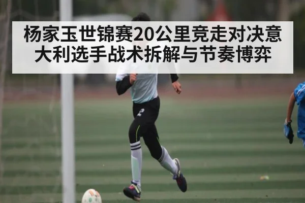 杨家玉世锦赛20公里竞走对决意大利选手战术拆解与节奏博弈