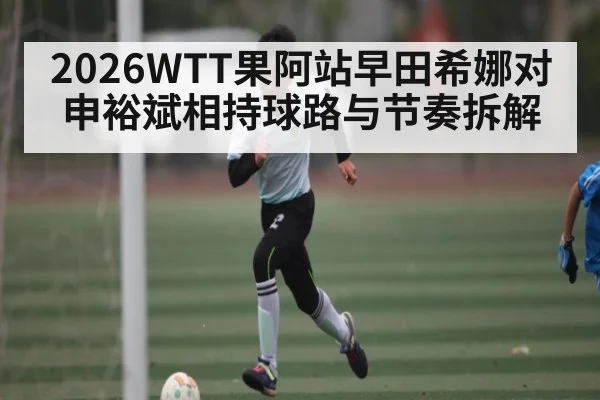 2026WTT果阿站早田希娜对申裕斌相持球路与节奏拆解